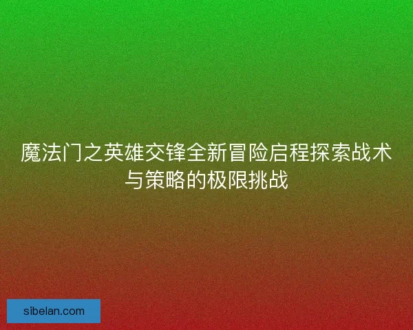 魔法门之英雄交锋全新冒险启程探索战术与策略的极限挑战