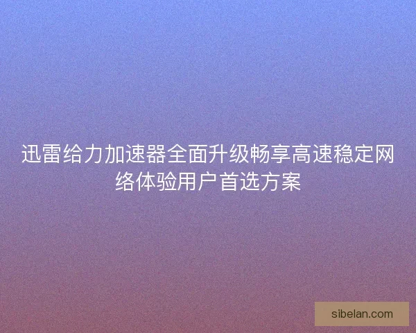 迅雷给力加速器全面升级畅享高速稳定网络体验用户首选方案