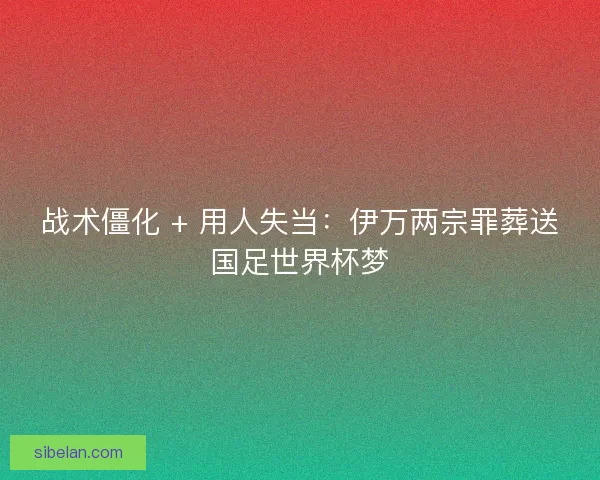 战术僵化 + 用人失当：伊万两宗罪葬送国足世界杯梦