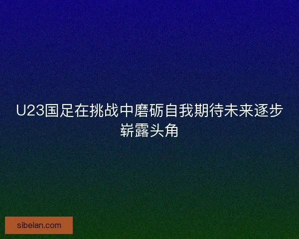 U23国足在挑战中磨砺自我期待未来逐步崭露头角