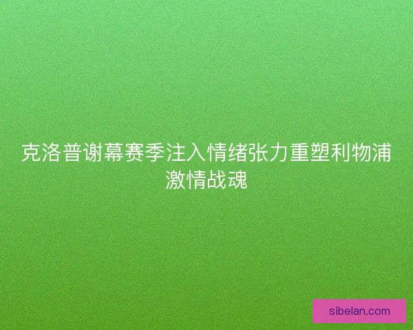 克洛普谢幕赛季注入情绪张力重塑利物浦激情战魂