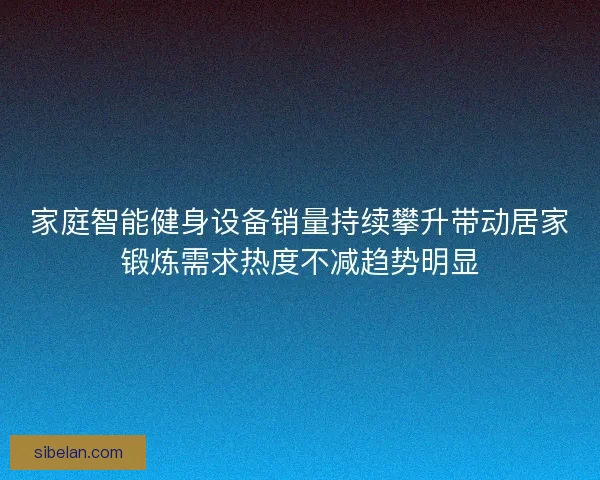 家庭智能健身设备销量持续攀升带动居家锻炼需求热度不减趋势明显