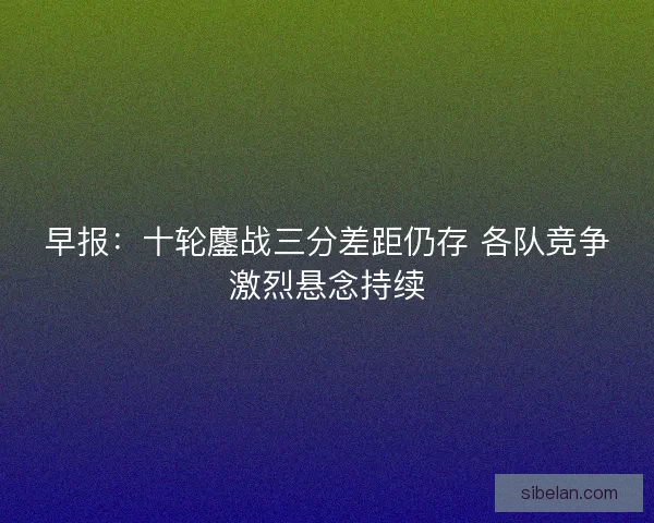 早报：十轮鏖战三分差距仍存 各队竞争激烈悬念持续