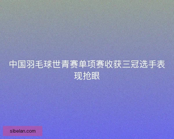 中国羽毛球世青赛单项赛收获三冠选手表现抢眼